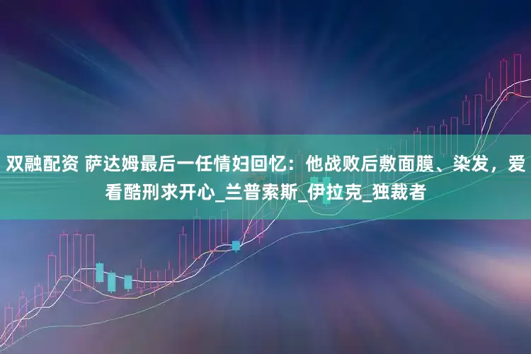 双融配资 萨达姆最后一任情妇回忆：他战败后敷面膜、染发，爱看酷刑求开心_兰普索斯_伊拉克_独裁者