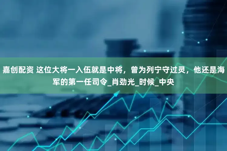 嘉创配资 这位大将一入伍就是中将，曾为列宁守过灵，他还是海军的第一任司令_肖劲光_时候_中央