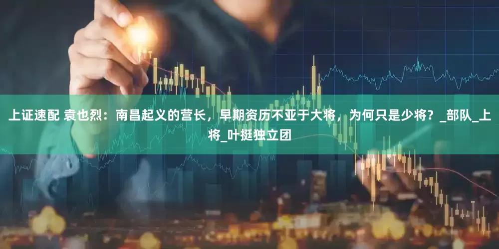 上证速配 袁也烈：南昌起义的营长，早期资历不亚于大将，为何只是少将？_部队_上将_叶挺独立团