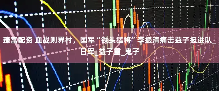 臻富配资 血战则界村，国军“铁头猛将”李振清痛击益子挺进队_日军_益子重_鬼子