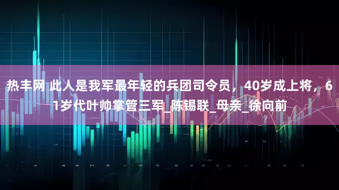 热丰网 此人是我军最年轻的兵团司令员，40岁成上将，61岁代叶帅掌管三军_陈锡联_母亲_徐向前