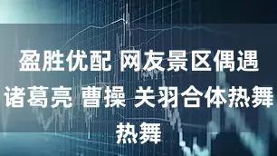 盈胜优配 网友景区偶遇诸葛亮 曹操 关羽合体热舞