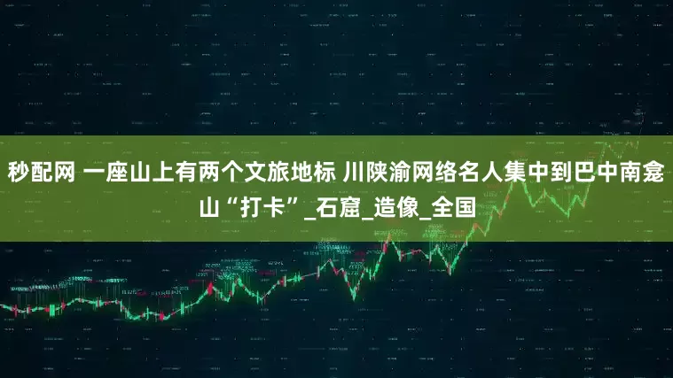 秒配网 一座山上有两个文旅地标 川陕渝网络名人集中到巴中南龛山“打卡”_石窟_造像_全国