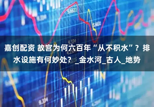 嘉创配资 故宫为何六百年“从不积水”？排水设施有何妙处？_金水河_古人_地势