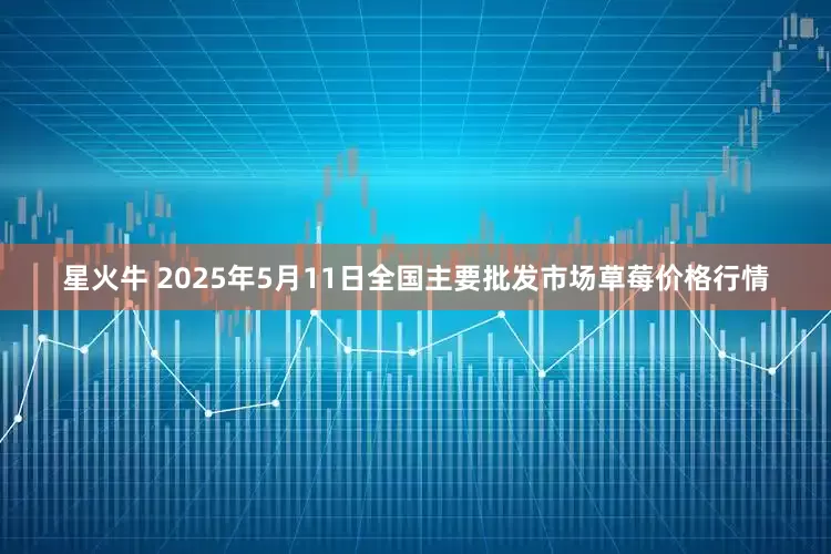星火牛 2025年5月11日全国主要批发市场草莓价格行情