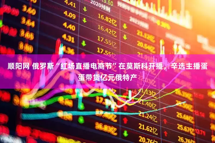 顺阳网 俄罗斯“红场直播电商节”在莫斯科开播，辛选主播蛋蛋带货亿元俄特产