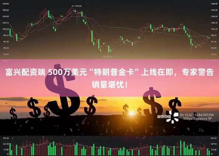 富兴配资端 500万美元“特朗普金卡”上线在即，专家警告销量堪忧！