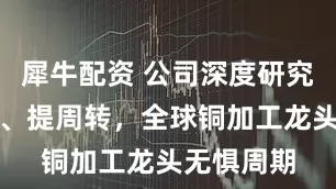 犀牛配资 公司深度研究：扩规模、提周转，全球铜加工龙头无惧周期