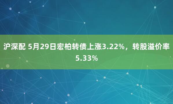 沪深配 5月29日宏柏转债上涨3.22%，转股溢价率5.33%