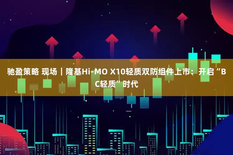 驰盈策略 现场｜隆基Hi-MO X10轻质双防组件上市：开启“BC轻质”时代