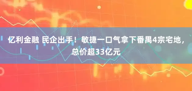 亿利金融 民企出手！敏捷一口气拿下番禺4宗宅地，总价超33亿元