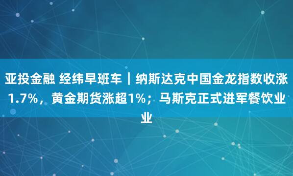 亚投金融 经纬早班车｜纳斯达克中国金龙指数收涨1.7%，黄金期货涨超1%；马斯克正式进军餐饮业