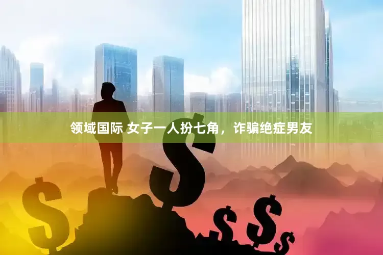 领域国际 女子一人扮七角，诈骗绝症男友