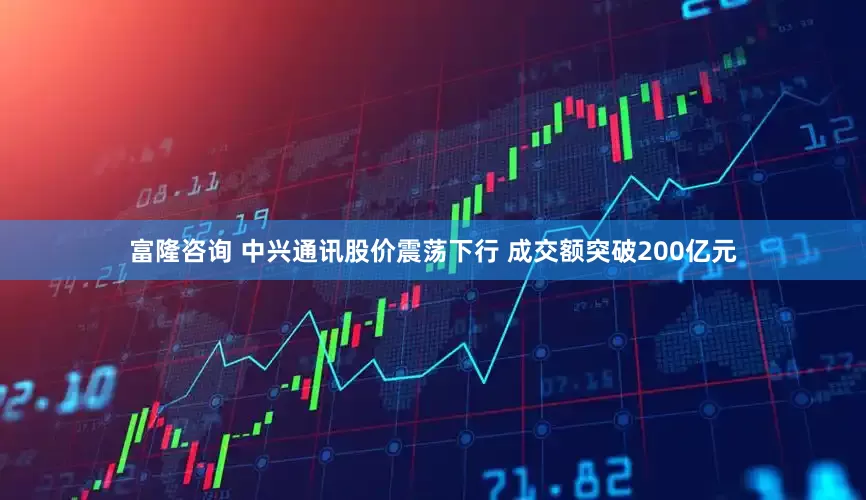 富隆咨询 中兴通讯股价震荡下行 成交额突破200亿元