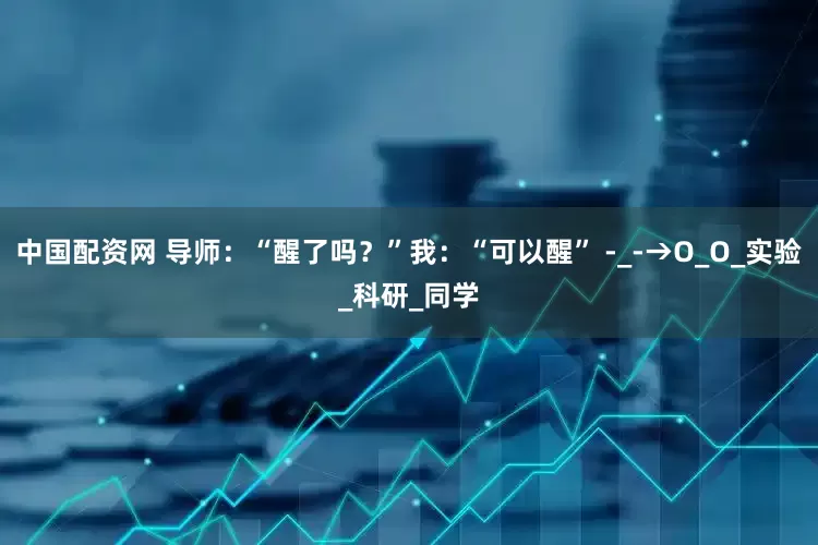 中国配资网 导师：“醒了吗？”我：“可以醒” -_-→O_O_实验_科研_同学