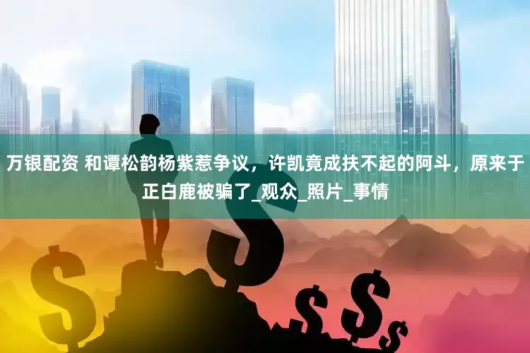 万银配资 和谭松韵杨紫惹争议，许凯竟成扶不起的阿斗，原来于正白鹿被骗了_观众_照片_事情