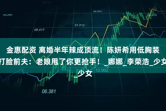 金惠配资 离婚半年辣成顶流！陈妍希用低胸装打脸前夫：老娘甩了你更抢手！_娜娜_李荣浩_少女