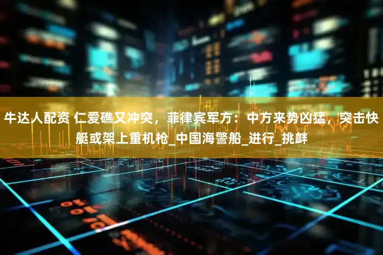 牛达人配资 仁爱礁又冲突，菲律宾军方：中方来势凶猛，突击快艇或架上重机枪_中国海警船_进行_挑衅