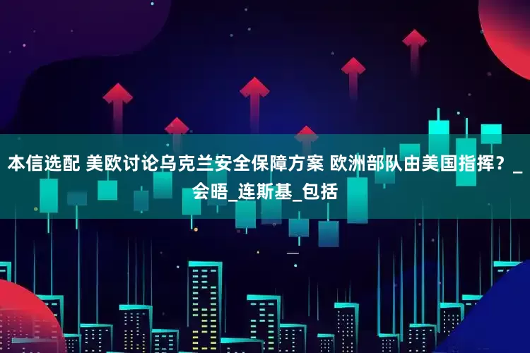 本信选配 美欧讨论乌克兰安全保障方案 欧洲部队由美国指挥？_会晤_连斯基_包括