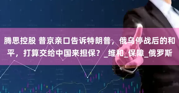 腾思控股 普京亲口告诉特朗普，俄乌停战后的和平，打算交给中国来担保？_维和_保障_俄罗斯
