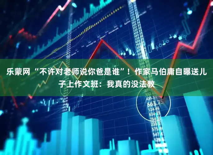 乐蒙网 “不许对老师说你爸是谁”！作家马伯庸自曝送儿子上作文班：我真的没法教