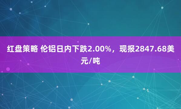 红盘策略 伦铝日内下跌2.00%，现报2847.68美元/吨