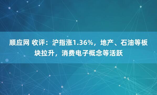 顺应网 收评：沪指涨1.36%，地产、石油等板块拉升，消费电子概念等活跃