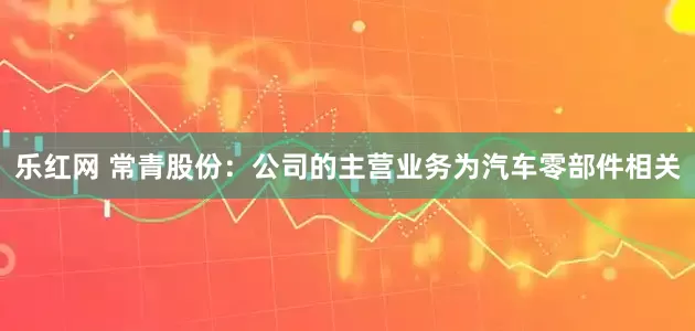 乐红网 常青股份：公司的主营业务为汽车零部件相关