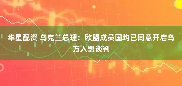 华星配资 乌克兰总理：欧盟成员国均已同意开启乌方入盟谈判