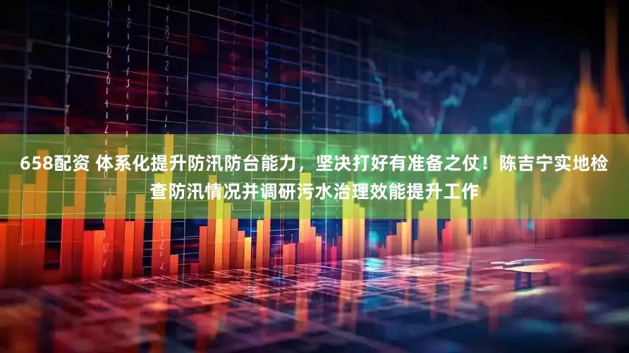658配资 体系化提升防汛防台能力，坚决打好有准备之仗！陈吉宁实地检查防汛情况并调研污水治理效能提升工作